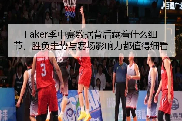Faker季中赛数据背后藏着什么细节，胜负走势与赛场影响力都值得细看